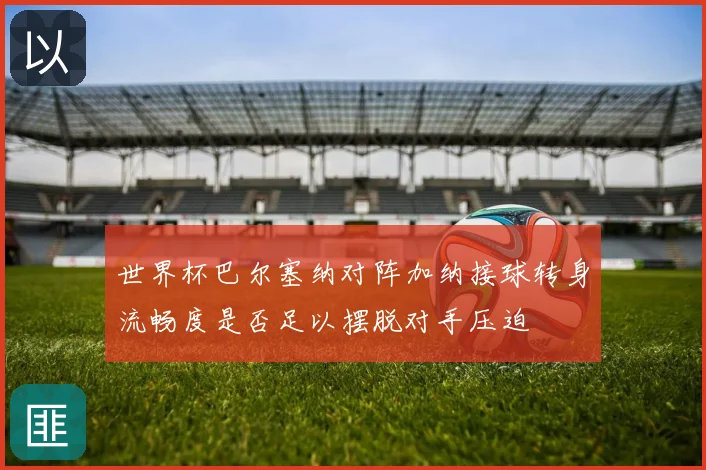 世界杯巴尔塞纳对阵加纳接球转身流畅度是否足以摆脱对手压迫