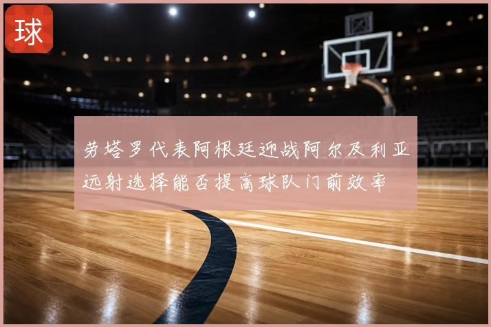 劳塔罗代表阿根廷迎战阿尔及利亚远射选择能否提高球队门前效率
