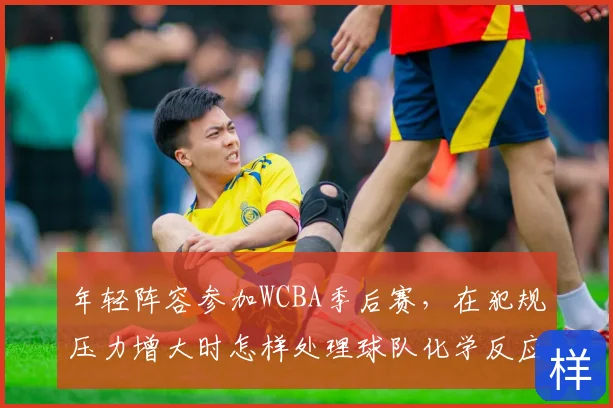 年轻阵容参加WCBA季后赛,在犯规压力增大时怎样处理球队化学反应