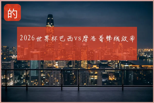2026世界杯巴西vs摩洛哥锋线效率